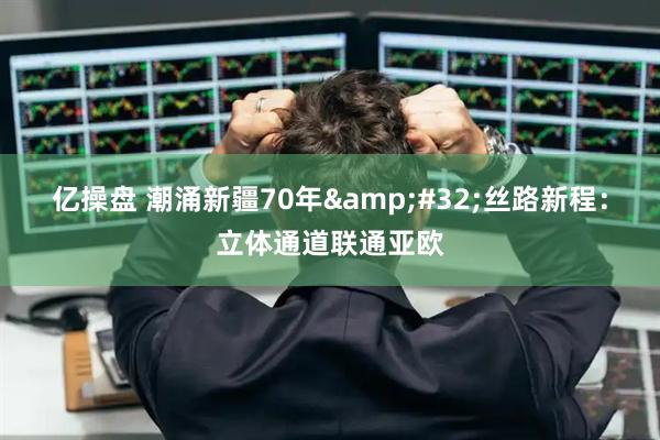 亿操盘 潮涌新疆70年&#32;丝路新程：立体通道联通亚欧