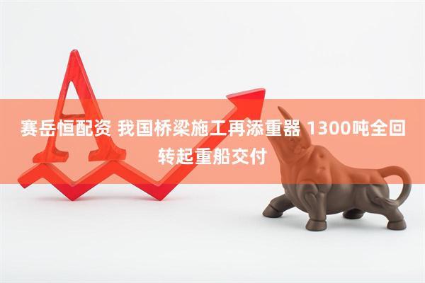 赛岳恒配资 我国桥梁施工再添重器 1300吨全回转起重船交付