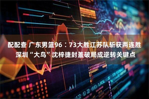 配配查 广东男篮96∶73大胜江苏队斩获两连胜 深圳“大鸟”沈梓捷封盖破局成逆转关键点