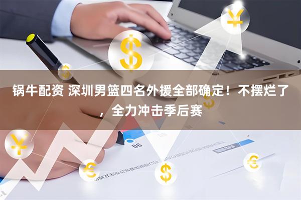锅牛配资 深圳男篮四名外援全部确定!不摆烂了,全力冲击季后赛