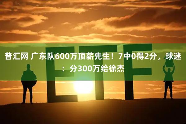 普汇网 广东队600万顶薪先生！7中0得2分，球迷：分300万给徐杰
