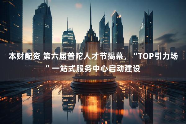 本财配资 第六届普陀人才节揭幕,“TOP引力场”一站式服务中心启动建设