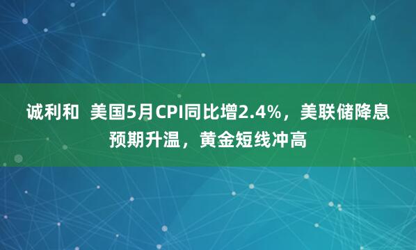 诚利和  美国5月CPI同比增2.4%，美联储降息预期升温，黄金短线冲高