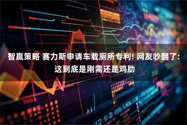 智赢策略 赛力斯申请车载厕所专利! 网友吵翻了: 这到底是刚需还是鸡肋