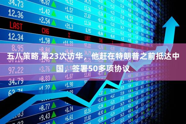 五八策略 第23次访华，他赶在特朗普之前抵达中国，签署50多项协议
