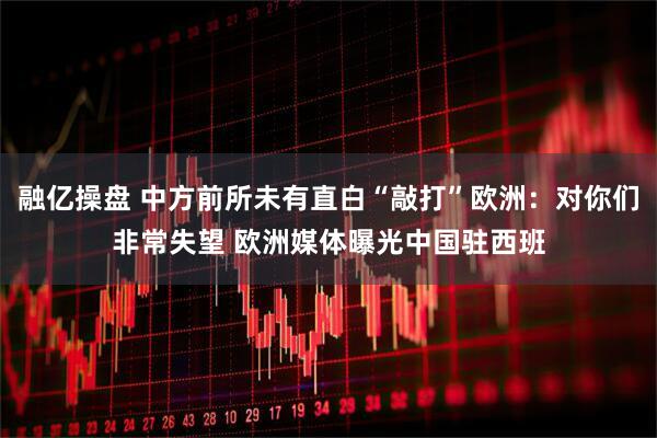 融亿操盘 中方前所未有直白“敲打”欧洲：对你们非常失望 欧洲媒体曝光中国驻西班