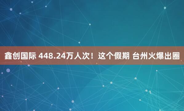 鑫创国际 448.24万人次!这个假期 台州火爆出圈