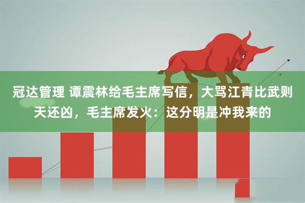 冠达管理 谭震林给毛主席写信，大骂江青比武则天还凶，毛主席发火：这分明是冲我来的